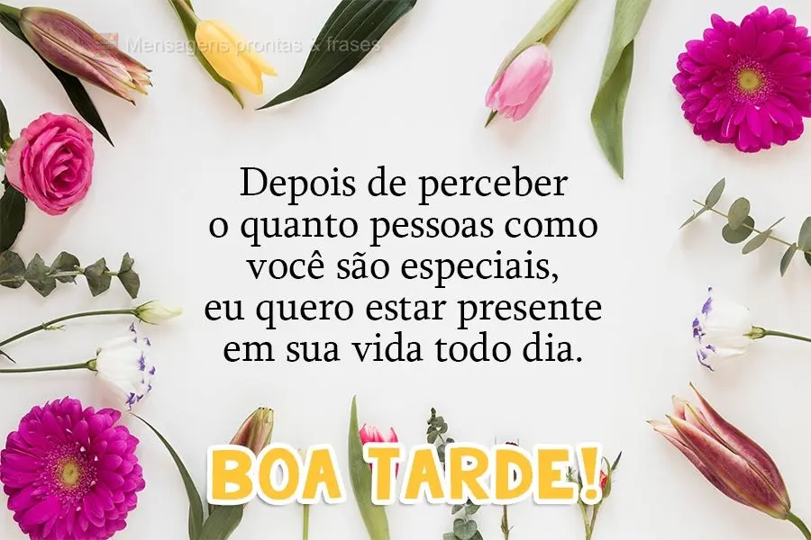 Depois de perceber o quanto pessoas como você são especiais, eu quero estar presente em sua vida todos os dias. 
 Boa tarde!
