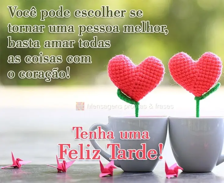 Você pode escolher se tornar uma pessoa melhor, basta amar todas as coisas com o coração!  
 Tenha uma Feliz Tarde!