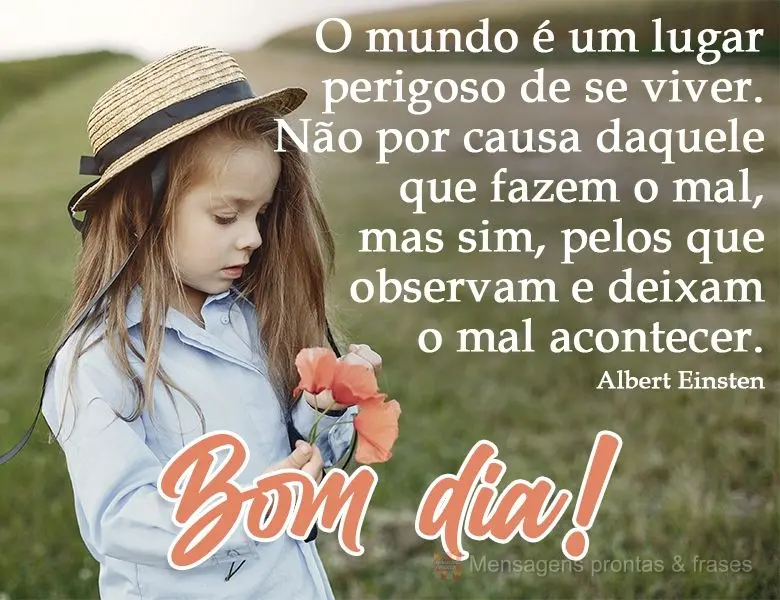 O mundo é um lugar perigoso de se viver. Não por causa daqueles que fazem o mal, mas sim, pelos que observam e deixam o mal acontecer. Bom dia!  Albert...