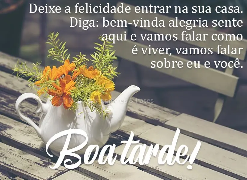 Deixe a felicidade entrar na sua casa. Diga: bem-vinda, alegria! Sente-se aqui e vamos falar como é viver, vamos falar sobre eu e você.  Boa tarde!